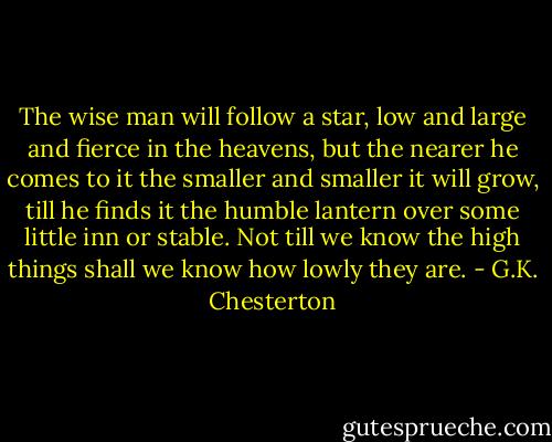 The wise man will follow a star, low and large and fierce in the heavens, but the nearer he comes to it the smaller and smaller it will grow,<br />till he finds it the humble lantern over some little inn or stable. Not till we know the high things shall we know how lowly they are. - G.K. Chesterton