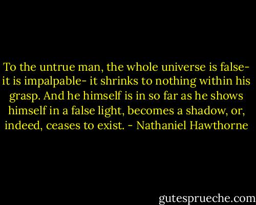 To the untrue man, the whole universe is false- it is impalpable- it shrinks to nothing within his grasp. And he himself is in so far as he shows himself in a false light, becomes a shadow, or, indeed, ceases to exist. - Nathaniel Hawthorne
