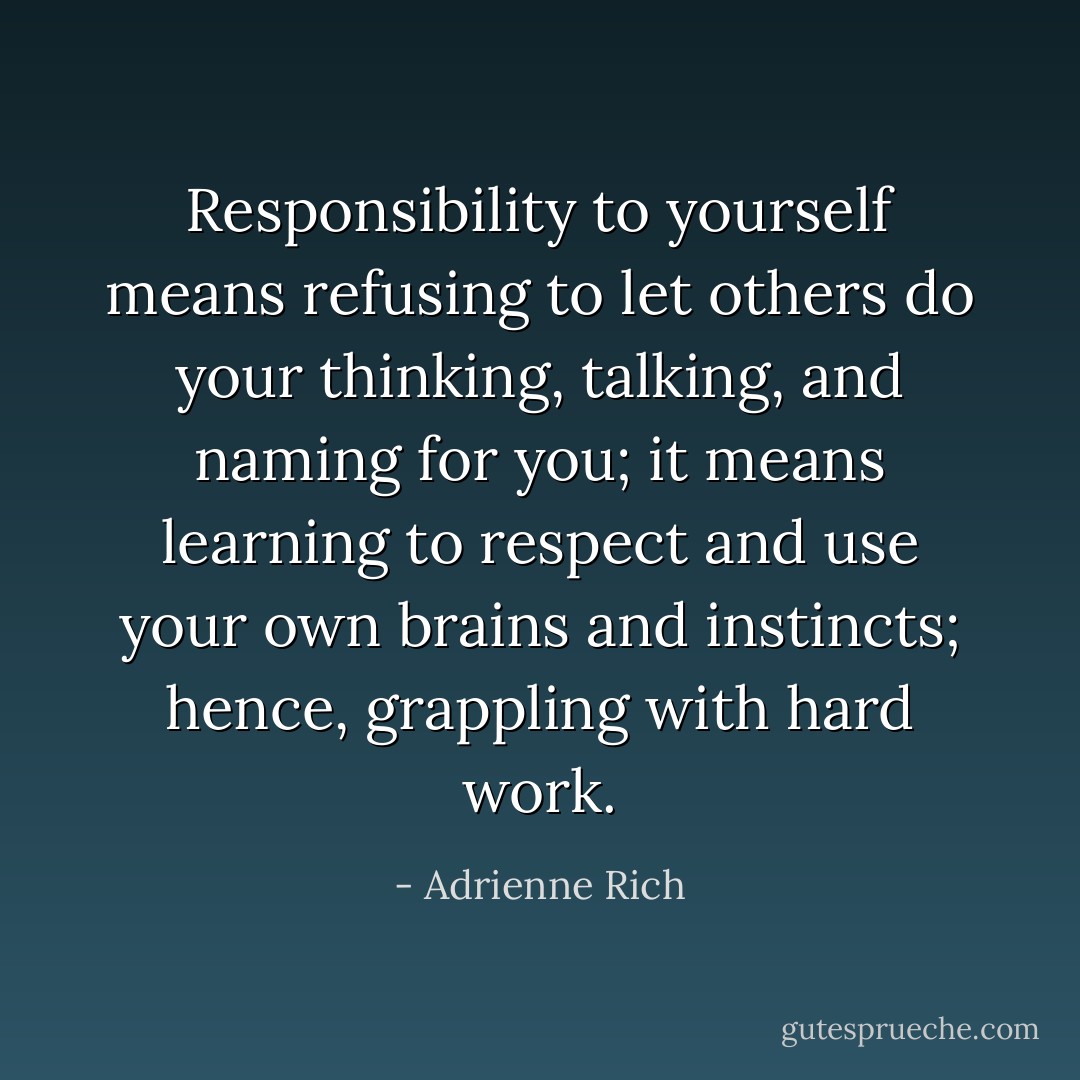 Responsibility to yourself means refusing to let others do your thinking, talking, and naming for you; it means learning to respect and use your own brains and instincts; hence, grappling with hard work. - Adrienne Rich