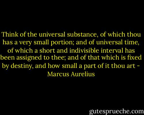 Think of the universal substance, of which thou has a very small portion; and of universal time, of which a short and indivisible interval has been assigned to thee; and of that which is fixed by destiny, and how small a part of it thou art - Marcus Aurelius