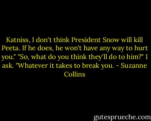 Katniss, I don't think President Snow will kill Peeta. If he does, he won't have any way to hurt you."<br />"So, what do you think they'll do to him?" I ask.<br />"Whatever it takes to break you. - Suzanne Collins