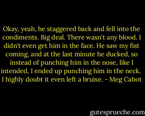 Okay, yeah, he staggered back and fell into the condiments. Big deal. There wasn't any blood. I didn't even get him in the face. He saw my fist coming, and at the last minute he ducked, so instead of punching him in the nose, like I intended, I ended up punching him in the neck. <br />I highly doubt it even left a bruise. - Meg Cabot