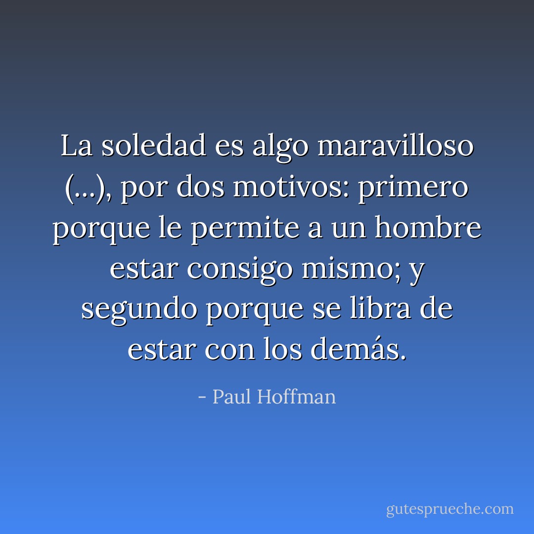 La soledad es algo maravilloso (...), por dos motivos: primero porque le permite a un hombre estar consigo mismo; y segundo porque se libra de estar con los demás. - Paul Hoffman