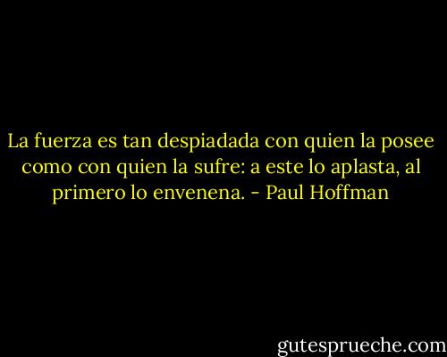 La fuerza es tan despiadada con quien la posee como con quien la sufre: a este lo aplasta, al primero lo envenena. - Paul Hoffman