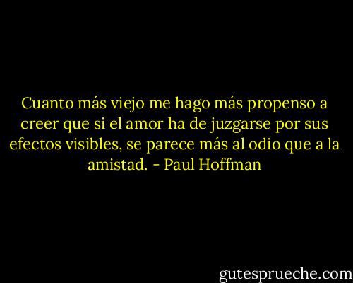Cuanto más viejo me hago más propenso a creer que si el amor ha de juzgarse por sus efectos visibles, se parece más al odio que a la amistad. - Paul Hoffman