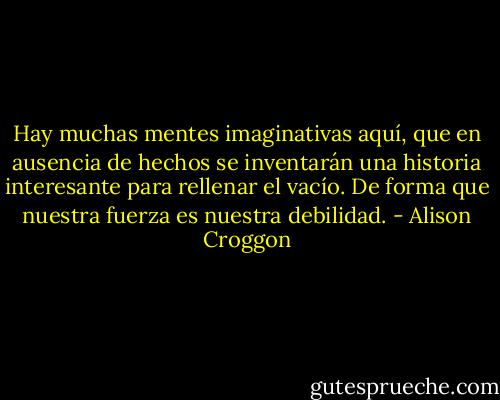 Hay muchas mentes imaginativas aquí, que en ausencia de hechos se inventarán una historia interesante para rellenar el vacío. De forma que nuestra fuerza es nuestra debilidad. - Alison Croggon