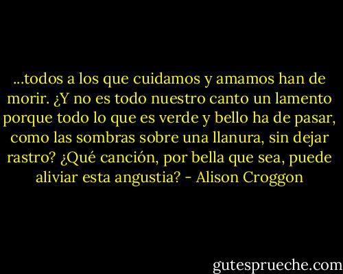 ...todos a los que cuidamos y amamos han de morir. ¿Y no es todo nuestro canto un lamento porque todo lo que es verde y bello ha de pasar, como las sombras sobre una llanura, sin dejar rastro? ¿Qué canción, por bella que sea, puede aliviar esta angustia? - Alison Croggon