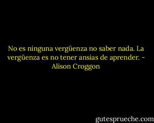 No es ninguna vergüenza no saber nada. La vergüenza es no tener ansias de aprender. - Alison Croggon