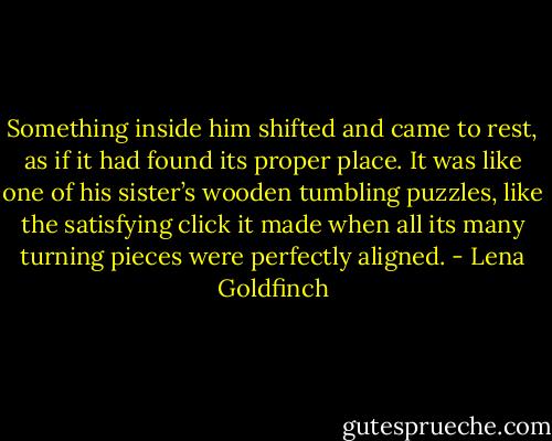 Something inside him shifted and came to rest, as if it had found its proper place. It was like one of his sister’s wooden tumbling puzzles, like the satisfying click it made when all its many turning pieces were perfectly aligned. - Lena Goldfinch