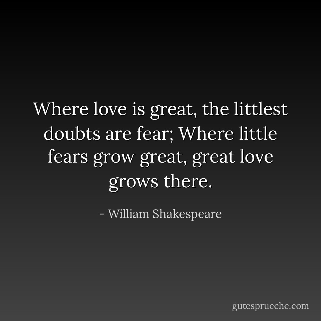 Where love is great, the littlest doubts are fear; Where little fears grow great, great love grows there. - William Shakespeare
