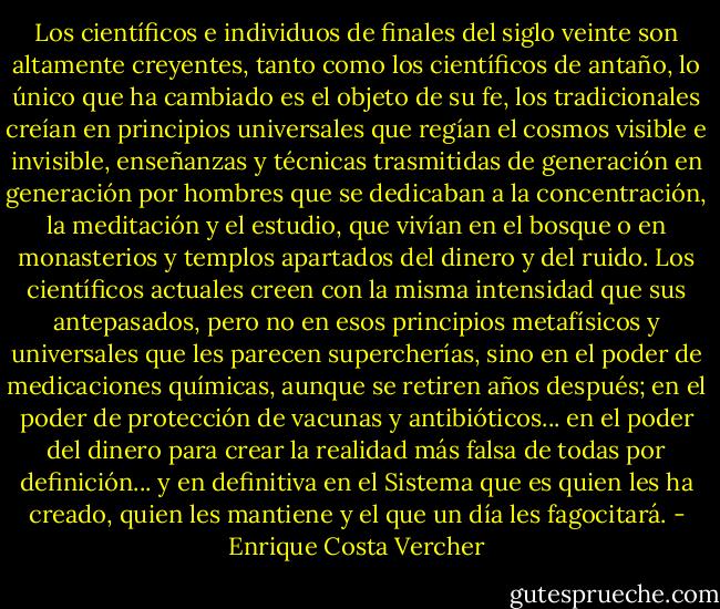 Los científicos e individuos de finales del siglo veinte son altamente creyentes, tanto como los científicos de antaño, lo único que ha cambiado es el objeto de su fe, los tradicionales creían en principios universales que regían el cosmos visible e invisible, enseñanzas y técnicas trasmitidas de generación en generación por hombres que se dedicaban a la concentración, la meditación y el estudio, que vivían en el bosque o en monasterios y templos apartados del dinero y del ruido. Los científicos actuales creen con la misma intensidad que sus antepasados, pero no en esos principios metafísicos y universales que les parecen supercherías, sino en el poder de medicaciones químicas, aunque se retiren años después; en el poder de protección de vacunas y antibióticos... en el poder del dinero para crear la realidad más falsa de todas por definición... y en definitiva en el Sistema que es quien les ha creado, quien les mantiene y el que un día les fagocitará. - Enrique Costa Vercher