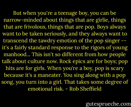 But when you're a teenage boy, you can be narrow-minded about things that are girlie, things that are frivolous, things that are pop. Boys always want to be taken seriously, and they always want to transcend the tawdry emotion of the pop singer -- it's a fairly standard response to the rigors of young manhood... This isn't so different from how people talk about culture now. Rock epics are for boys; pop hits are for girls. When you're a boy, pop is scary because it's a maneater. You sing along with a pop song, you turn into a girl. That takes some degree of emotional risk. - Rob Sheffield