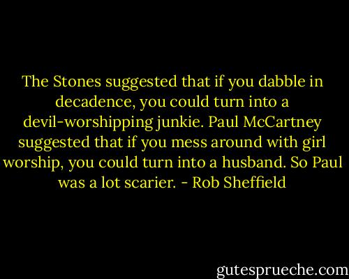 The Stones suggested that if you dabble in decadence, you could turn into a devil-worshipping junkie. Paul McCartney suggested that if you mess around with girl worship, you could turn into a husband. So Paul was a lot scarier. - Rob Sheffield