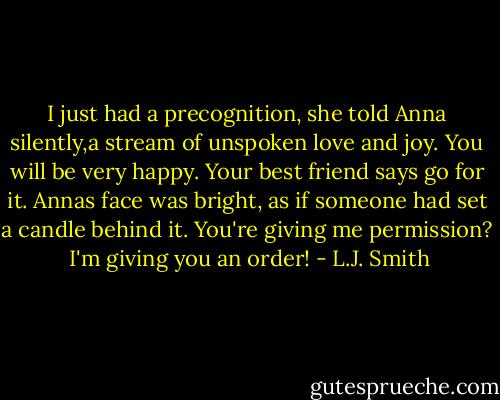 I just had a precognition, she told Anna silently,a stream of unspoken love and joy. You will be very happy. Your best friend says go for it.<br />Annas face was bright, as if someone had set a candle behind it. You're giving me permission?<br /><br />I'm giving you an order! - L.J. Smith