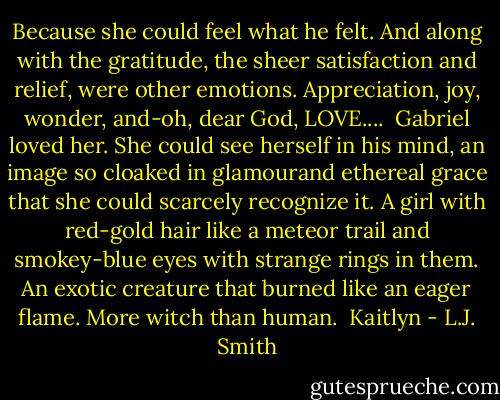 Because she could feel what he felt. And along with the gratitude, the sheer satisfaction and relief, were other emotions. Appreciation, joy, wonder, and-oh, dear God, LOVE....<br /> Gabriel loved her.<br />She could see herself in his mind, an image so cloaked in glamourand ethereal grace that she could scarcely recognize it. A girl with red-gold hair like a meteor trail and smokey-blue eyes with strange rings in them. An exotic creature that burned like an eager flame. More witch than human.<br /> Kaitlyn - L.J. Smith
