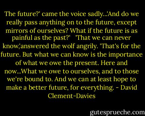 The future?' came the voice sadly...'And do we really pass anything on to the future, except mirrors of ourselves? What if the future is as painful as the past?'<br /> <br />'That we can never know,'answered the wolf angrily. 'That's for the future. But what we can know is the importance of what we owe the present. Here and now...What we owe to ourselves, and to those we're bound to. And we can at least hope to make a better future, for everything. - David Clement-Davies