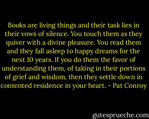 Books are living things and their task lies in their vows of silence. You touch them as they quiver with a divine pleasure. You read them and they fall asleep to happy dreams for the next 10 years. If you do them the favor of understanding them, of taking in their portions of grief and wisdom, then they settle down in contented residence in your heart. - Pat Conroy