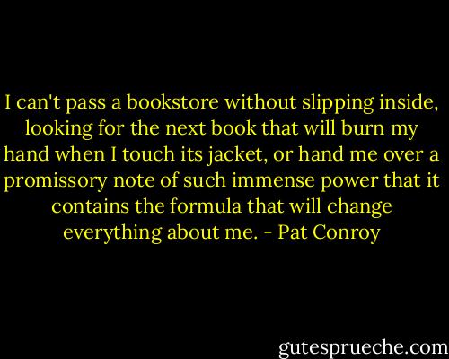 I can't pass a bookstore without slipping inside, looking for the next book that will burn my hand when I touch its jacket, or hand me over a promissory note of such immense power that it contains the formula that will change everything about me. - Pat Conroy