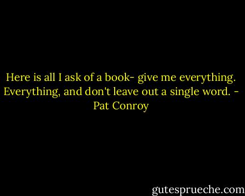Here is all I ask of a book- give me everything. Everything, and don't leave out a single word. - Pat Conroy