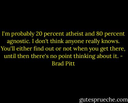 I'm probably 20 percent atheist and 80 percent agnostic. I don't think anyone really knows. You'll either find out or not when you get there, until then there's no point thinking about it. - Brad Pitt