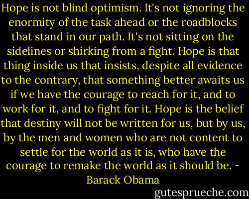 Hope is not blind optimism. It's not ignoring the enormity of the task ahead or the roadblocks that stand in our path. It's not sitting on the sidelines or shirking from a fight. Hope is that thing inside us that insists, despite all evidence to the contrary, that something better awaits us if we have the courage to reach for it, and to work for it, and to fight for it. Hope is the belief that destiny will not be written for us, but by us, by the men and women who are not content to settle for the world as it is, who have the courage to remake the world as it should be. - Barack Obama