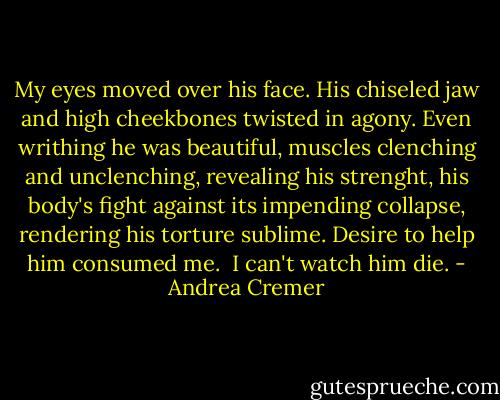 My eyes moved over his face. His chiseled jaw and high cheekbones twisted in agony. Even writhing he was beautiful, muscles clenching and unclenching, revealing his strenght, his body's fight against its impending collapse, rendering his torture sublime. Desire to help him consumed me.<br /><br />I can't watch him die. - Andrea Cremer