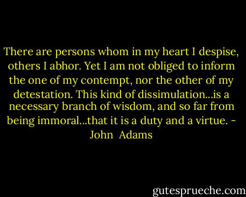 There are persons whom in my heart I despise, others I abhor. Yet I am not obliged to inform the one of my contempt, nor the other of my detestation. This kind of dissimulation...is a necessary branch of wisdom, and so far from being immoral...that it is a duty and a virtue. - John  Adams