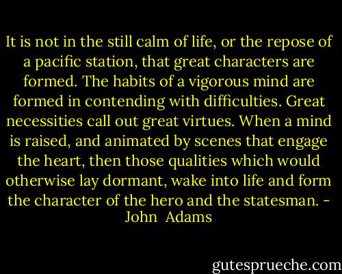 It is not in the still calm of life, or the repose of a pacific station, that great characters are formed. The habits of a vigorous mind are formed in contending with difficulties. Great necessities call out great virtues. When a mind is raised, and animated by scenes that engage the heart, then those qualities which would otherwise lay dormant, wake into life and form the character of the hero and the statesman. - John  Adams