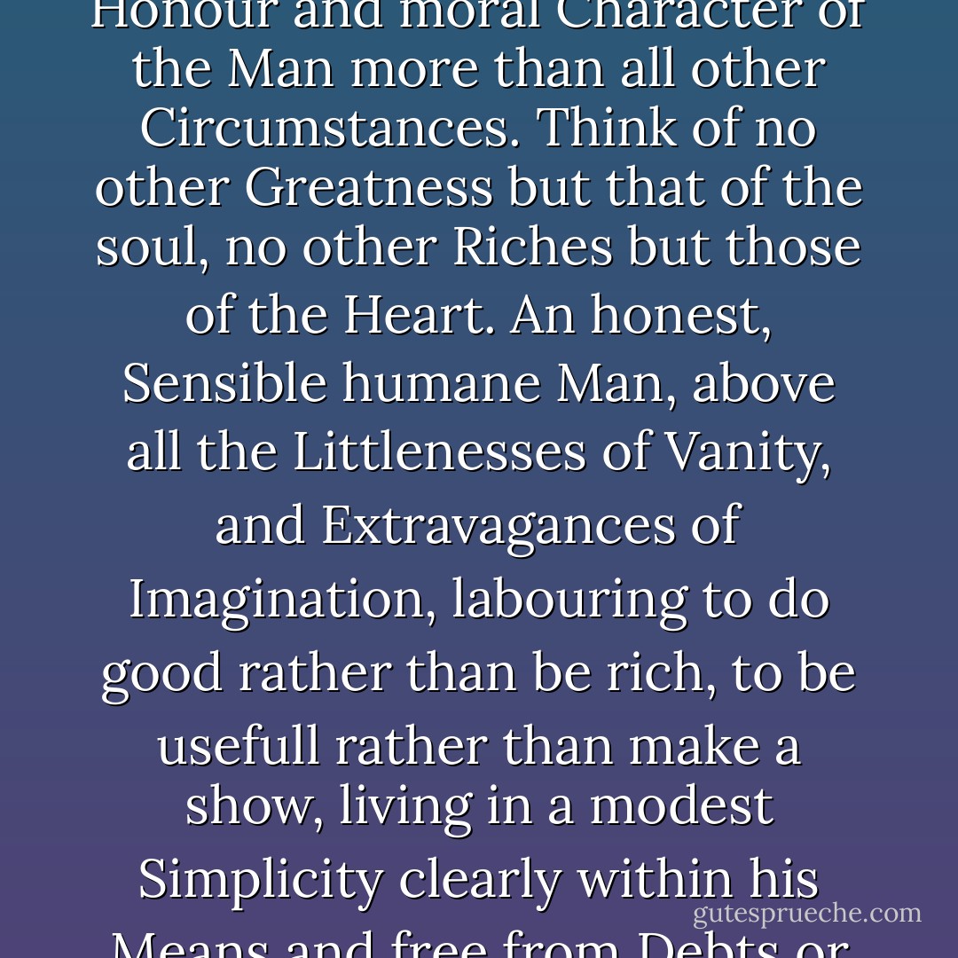 Daughter! Get you an honest Man for a Husband, and keep him honest. No matter whether he is rich, provided he be independent. Regard the Honour and moral Character of the Man more than all other Circumstances. Think of no other Greatness but that of the soul, no other Riches but those of the Heart. An honest, Sensible humane Man, above all the Littlenesses of Vanity, and Extravagances of Imagination, labouring to do good rather than be rich, to be usefull rather than make a show, living in a modest Simplicity clearly within his Means and free from Debts or Obligations, is really the most respectable Man in Society, makes himself and all about him the most happy. - John  Adams