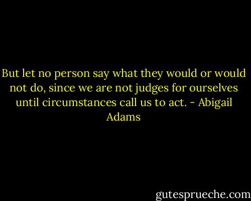 But let no person say what they would or would not do, since we are not judges for ourselves until circumstances call us to act. - Abigail Adams