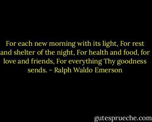 For each new morning with its light,<br />For rest and shelter of the night,<br />For health and food, for love and friends,<br />For everything Thy goodness sends. - Ralph Waldo Emerson