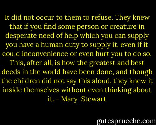 It did not occur to them to refuse. They knew that if you find some person or creature in desperate need of help which you can supply you have a human duty to supply it, even if it could inconvenience or even hurt you to do so. This, after all, is how the greatest and best deeds in the world have been done, and though the children did not say this aloud, they knew it inside themselves without even thinking about it. - Mary  Stewart
