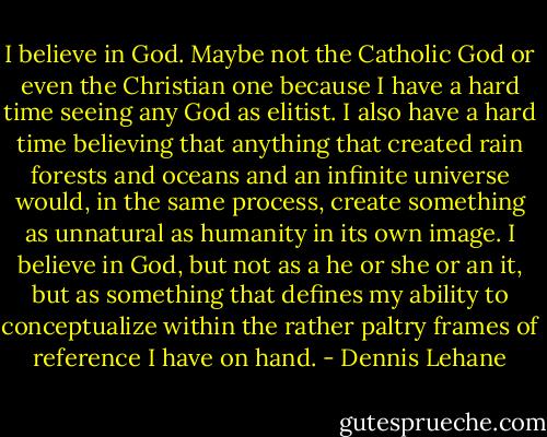 I believe in God. Maybe not the Catholic God or even the Christian one because I have a hard time seeing any God as elitist. I also have a hard time believing that anything that created rain forests and oceans and an infinite universe would, in the same process, create something as unnatural as humanity in its own image. I believe in God, but not as a he or she or an it, but as something that defines my ability to conceptualize within the rather paltry frames of reference I have on hand. - Dennis Lehane