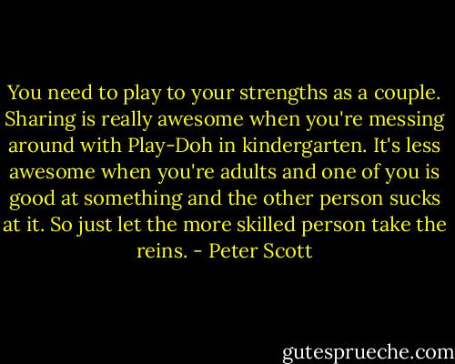 You need to play to your strengths as a couple. Sharing is really awesome when you're messing around with Play-Doh in kindergarten. It's less awesome when you're adults and one of you is good at something and the other person sucks at it. So just let the more skilled person take the reins. - Peter Scott