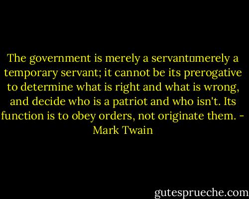 The government is merely a servant―merely a temporary servant; it cannot be its prerogative to determine what is right and what is wrong, and decide who is a patriot and who isn't. Its function is to obey orders, not originate them. - Mark Twain