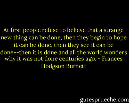 At first people refuse to believe that a strange new thing can be done, then they begin to hope it can be done, then they see it can be done--then it is done and all the world wonders why it was not done centuries ago. - Frances Hodgson Burnett