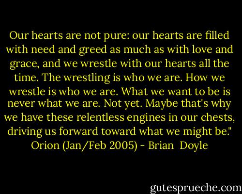 Our hearts are not pure:<br />our hearts are filled with need<br />and greed as much as with love and grace,<br />and we wrestle with our hearts all the time.<br />The wrestling is who we are.<br />How we wrestle is who we are.<br />What we want to be is never what we are.<br />Not yet. Maybe that's why we have these<br />relentless engines in our chests, driving us forward<br />toward what we might be."<br />Orion (Jan/Feb 2005) - Brian  Doyle