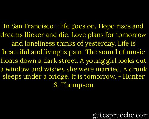 In San Francisco - life goes on. Hope rises and dreams flicker and die. Love plans for tomorrow and loneliness thinks of yesterday. Life is beautiful and living is pain. The sound of music floats down a dark street. A young girl looks out a window and wishes she were married. A drunk sleeps under a bridge. It is tomorrow. - Hunter S. Thompson