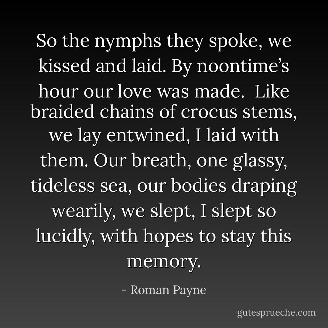 So the nymphs they spoke,<br />we kissed and laid.<br />By noontime’s hour<br />our love was made.<br /><br />Like braided chains of crocus stems,<br />we lay entwined, I laid with them.<br />Our breath, one glassy, tideless sea,<br />our bodies draping wearily,<br />we slept, I slept so lucidly,<br />with hopes to stay this memory. - Roman Payne
