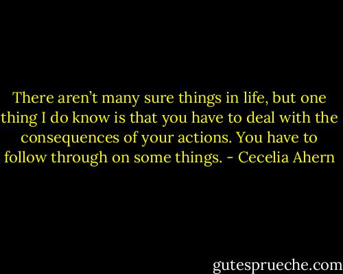 There aren’t many sure things in life, but one thing I do know is that you have to deal with the consequences of your actions. You have to follow through on some things. - Cecelia Ahern