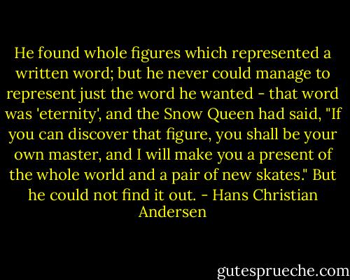 He found whole figures which represented a written word; but he never could manage to represent just the word he wanted - that word was 'eternity', and the Snow Queen had said, "If you can discover that figure, you shall be your own master, and I will make you a present of the whole world and a pair of new skates." But he could not find it out. - Hans Christian Andersen