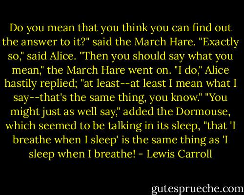 Do you mean that you think you can find out the answer to it?" said the March Hare.<br />"Exactly so," said Alice.<br />"Then you should say what you mean," the March Hare went on.<br />"I do," Alice hastily replied; "at least--at least I mean what I say--that's the same thing, you know."<br />"You might just as well say," added the Dormouse, which seemed to be talking in its sleep, "that 'I breathe<br />when I sleep' is the same thing as 'I sleep when I breathe! - Lewis Carroll