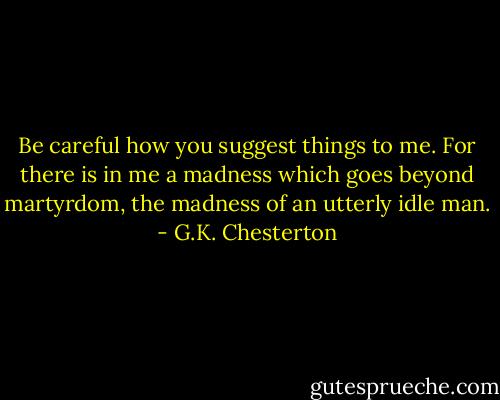 Be careful how you suggest things to me. For there is in me a madness which goes beyond martyrdom, the madness of an utterly idle man. - G.K. Chesterton