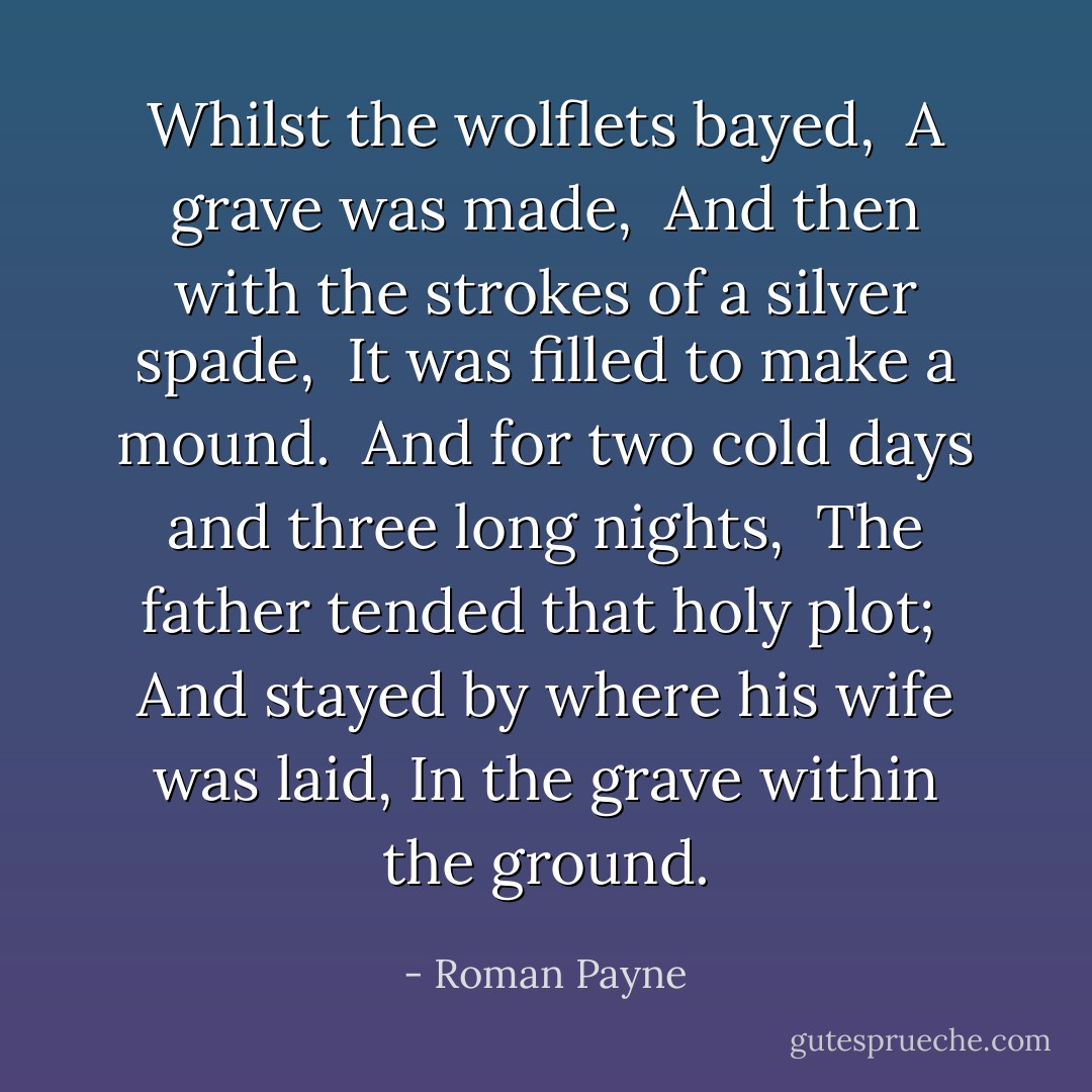Whilst the wolflets bayed, <br />A grave was made, <br />And then with the strokes of a silver spade, <br />It was filled to make a mound. <br />And for two cold days and three long nights, <br />The father tended that holy plot; <br />And stayed by where his wife was laid, In the grave within the ground. - Roman Payne