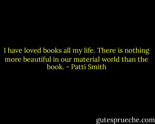 I have loved books all my life. There is nothing more beautiful in our material world than the book. - Patti Smith