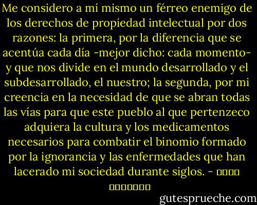 Me considero a mí mismo un férreo enemigo de los derechos de propiedad intelectual por dos razones: la primera, por la diferencia que se acentúa cada día -mejor dicho: cada momento- y que nos divide en el mundo desarrollado y el subdesarrollado, el nuestro; la segunda, por mi creencia en la necesidad de que se abran todas las vías para que este pueblo al que pertenzeco adquiera la cultura y los medicamentos necesarios para combatir el binomio formado por la ignorancia y las enfermedades que han lacerado mi sociedad durante siglos. - خالد الخميسي