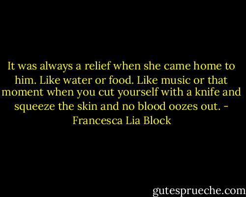 It was always a relief when she came home to him. Like water or food. Like music or that moment when you cut yourself with a knife and squeeze the skin and no blood oozes out. - Francesca Lia Block
