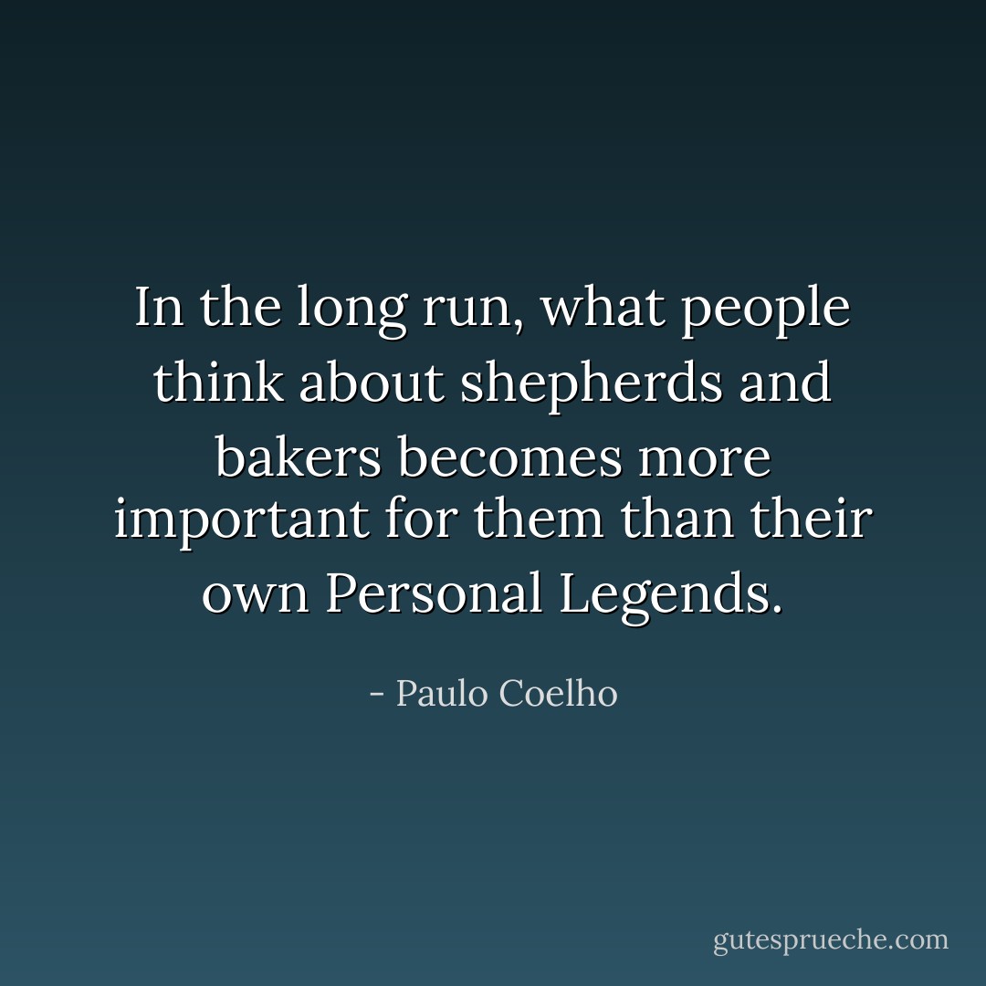 In the long run, what people think about shepherds and bakers becomes more important for them than their own Personal Legends. - Paulo Coelho