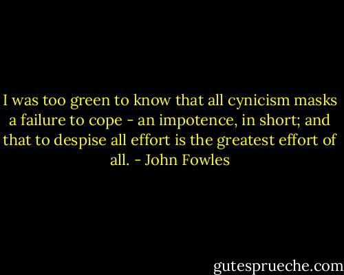 I was too green to know that all cynicism masks a failure to cope - an impotence, in short; and that to despise all effort is the greatest effort of all. - John Fowles