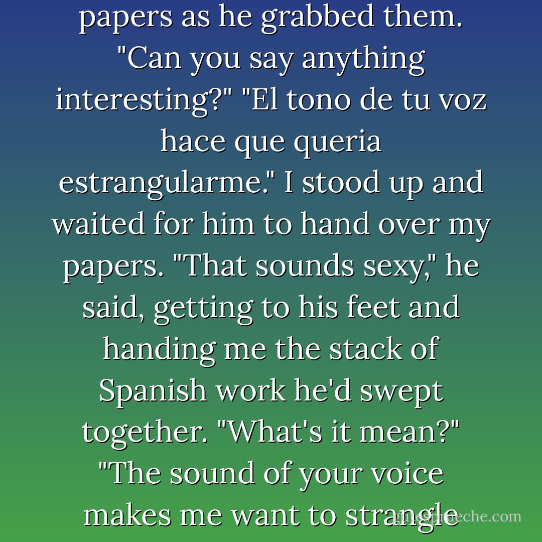 Spanish, huh?" he said, glancing down at the scattered papers as he grabbed them. "Can you say anything interesting?"<br />"<i>El tono de tu voz hace que queria estrangularme.</i>" I stood up and waited for him to hand over my papers.<br />"That sounds sexy," he said, getting to his feet and handing me the stack of Spanish work he'd swept together. "What's it mean?"<br />"The sound of your voice makes me want to strangle myself."<br />"Kinky. - Kody Keplinger